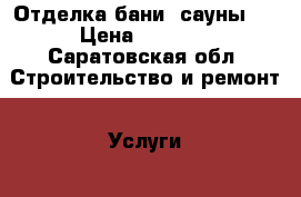 Отделка бани, сауны.  › Цена ­ 8 000 - Саратовская обл. Строительство и ремонт » Услуги   